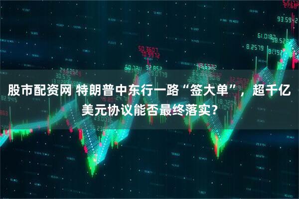股市配资网 特朗普中东行一路“签大单”，超千亿美元协议能否最终落实？