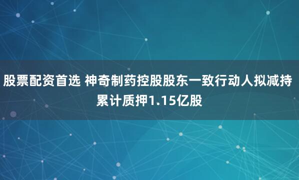 股票配资首选 神奇制药控股股东一致行动人拟减持 累计质押1.15亿股