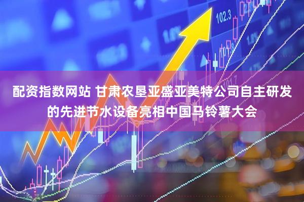 配资指数网站 甘肃农垦亚盛亚美特公司自主研发的先进节水设备亮相中国马铃薯大会