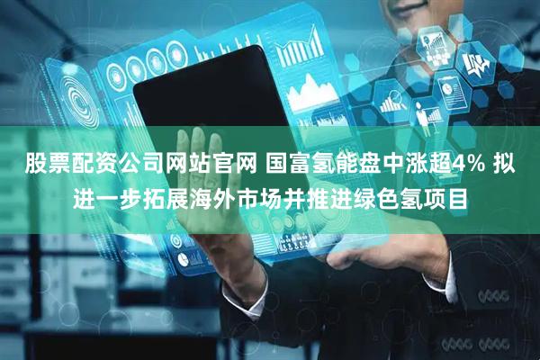 股票配资公司网站官网 国富氢能盘中涨超4% 拟进一步拓展海外市场并推进绿色氢项目