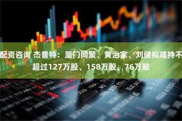 配资咨询 杰普特：厦门同聚、黄治家、刘健拟减持不超过127万股、158万股、76万股