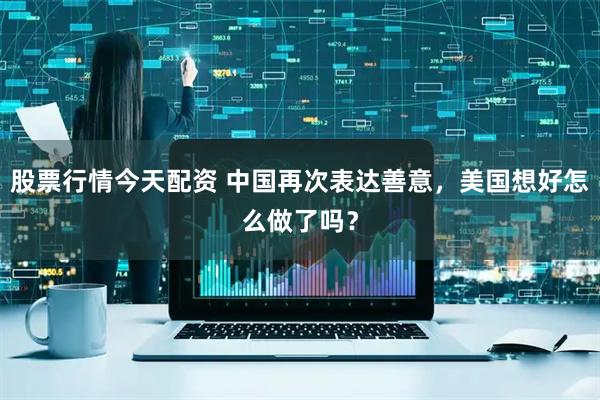 股票行情今天配资 中国再次表达善意，美国想好怎么做了吗？