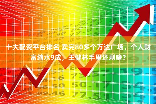 十大配资平台排名 卖完80多个万达广场，个人财富缩水9成，王健林手里还剩啥？