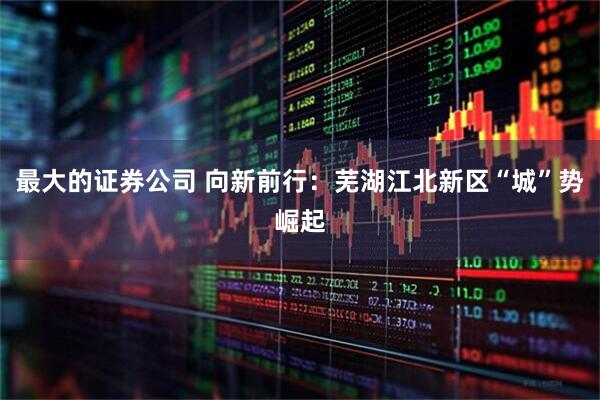 最大的证券公司 向新前行：芜湖江北新区“城”势崛起