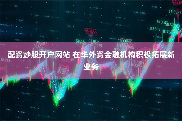配资炒股开户网站 在华外资金融机构积极拓展新业务
