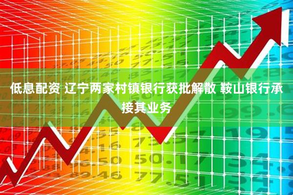 低息配资 辽宁两家村镇银行获批解散 鞍山银行承接其业务
