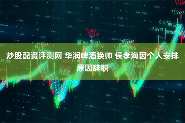 炒股配资评测网 华润啤酒换帅 侯孝海因个人安排原因辞职