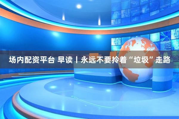 场内配资平台 早读丨永远不要拎着“垃圾”走路