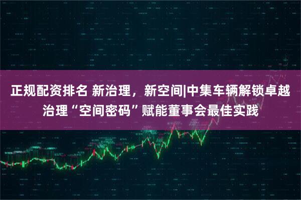 正规配资排名 新治理，新空间|中集车辆解锁卓越治理“空间密码”赋能董事会最佳实践
